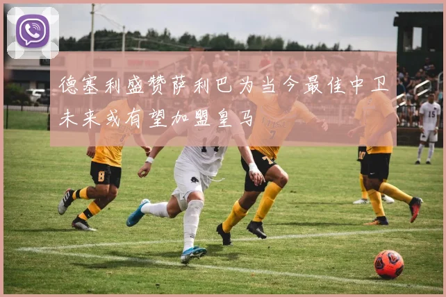 德塞利盛赞萨利巴为当今最佳中卫未来或有望加盟皇马