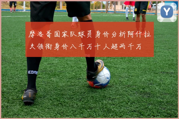 摩洛哥国家队球员身价分析阿什拉夫领衔身价八千万十人超两千万