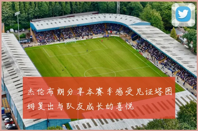 杰伦布朗分享本赛季感受见证塔图姆复出与队友成长的喜悦