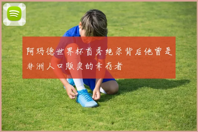 阿玛德世界杯首秀绝杀背后他曾是非洲人口贩卖的幸存者