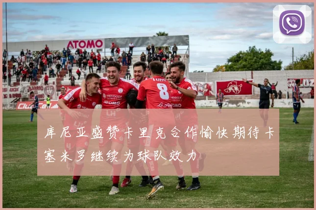 库尼亚盛赞卡里克合作愉快期待卡塞米罗继续为球队效力