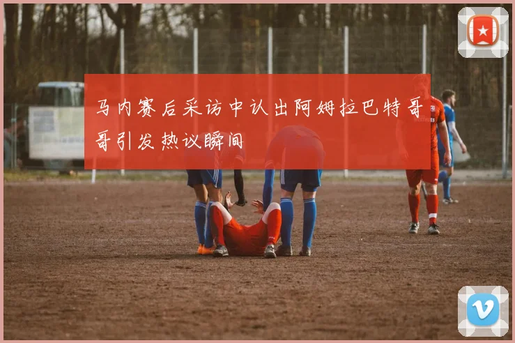 马内赛后采访中认出阿姆拉巴特哥哥引发热议瞬间