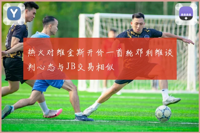 热火对维金斯开价一首轮邓利维谈判心态与JB交易相似
