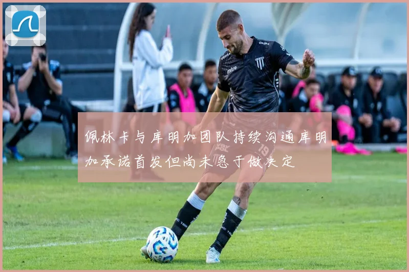 佩林卡与库明加团队持续沟通库明加承诺首发但尚未急于做决定