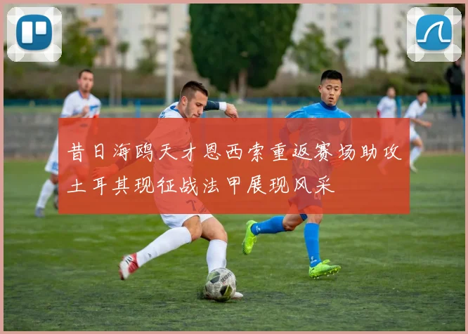 昔日海鸥天才恩西索重返赛场助攻土耳其现征战法甲展现风采
