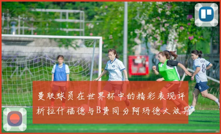 曼联球员在世界杯中的精彩表现评析拉什福德与B费同分阿玛德大放异彩
