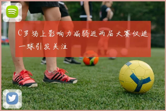 C罗场上影响力减弱近两届大赛仅进一球引发关注