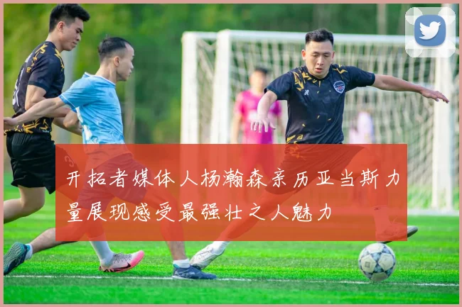 开拓者媒体人杨瀚森亲历亚当斯力量展现感受最强壮之人魅力