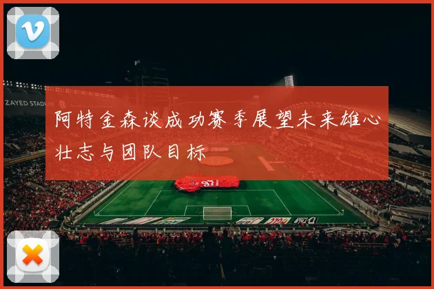 阿特金森谈成功赛季展望未来雄心壮志与团队目标