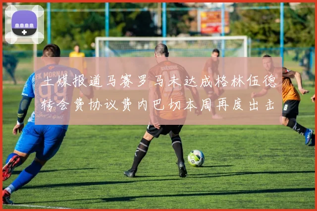 土媒报道马赛罗马未达成格林伍德转会费协议费内巴切本周再度出击