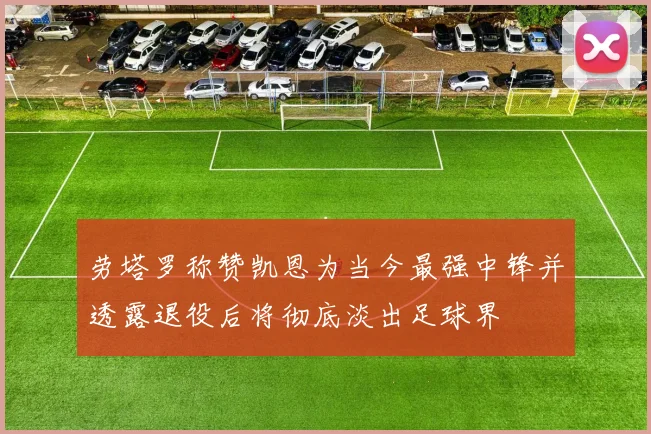劳塔罗称赞凯恩为当今最强中锋并透露退役后将彻底淡出足球界