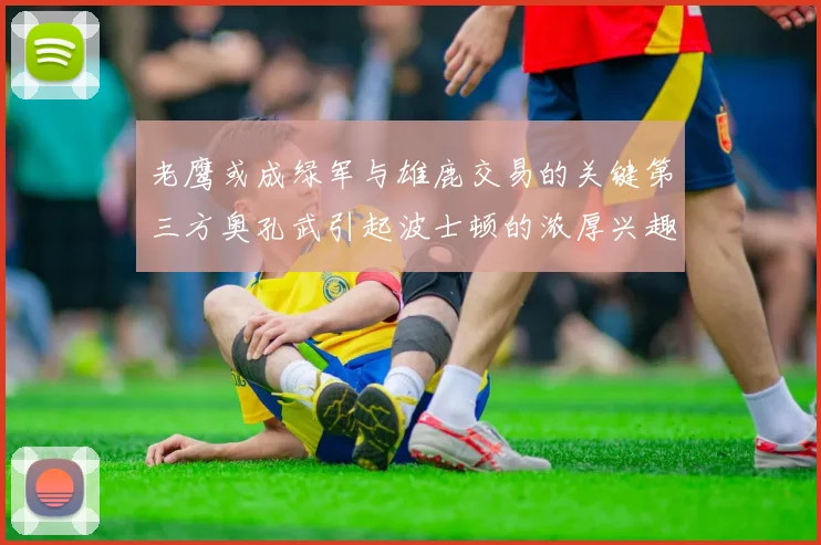 老鹰或成绿军与雄鹿交易的关键第三方奥孔武引起波士顿的浓厚兴趣