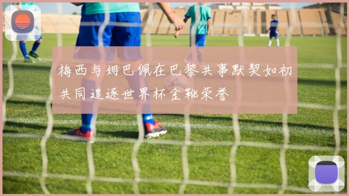 梅西与姆巴佩在巴黎共事默契如初共同追逐世界杯金靴荣誉