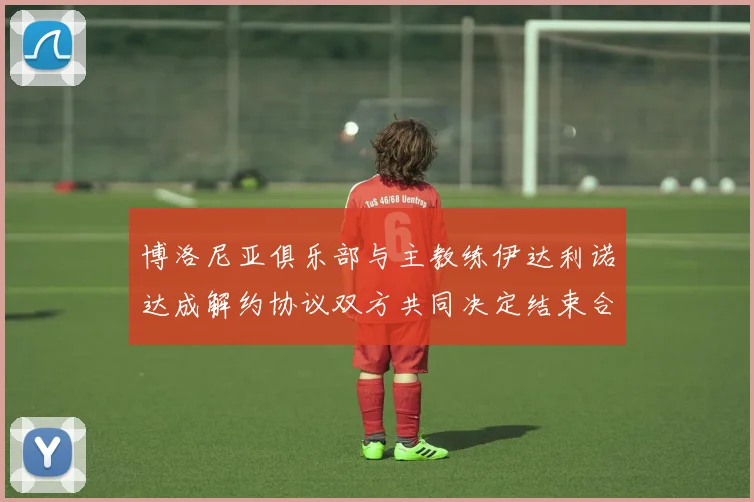 博洛尼亚俱乐部与主教练伊达利诺达成解约协议双方共同决定结束合作关系