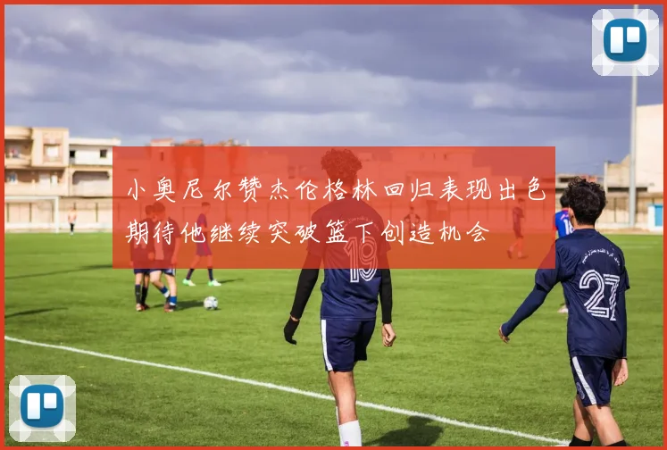 小奥尼尔赞杰伦格林回归表现出色期待他继续突破篮下创造机会