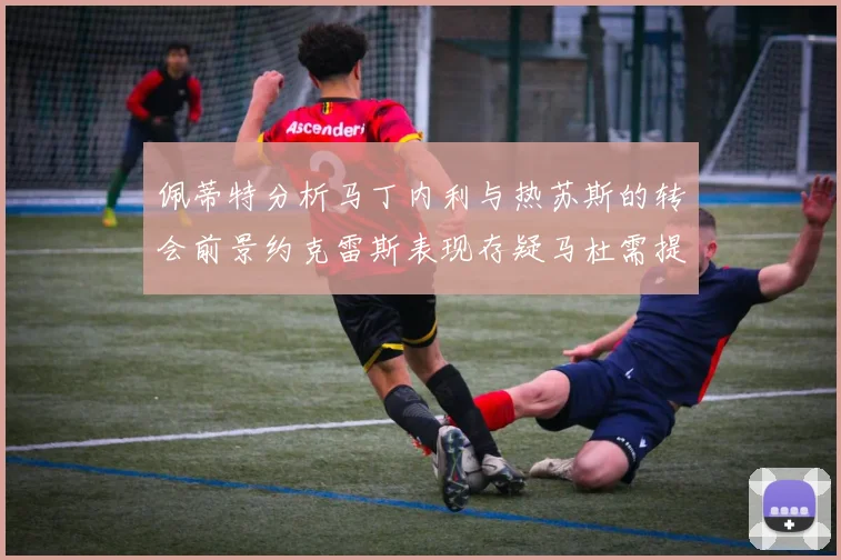 佩蒂特分析马丁内利与热苏斯的转会前景约克雷斯表现存疑马杜需提升才能留队