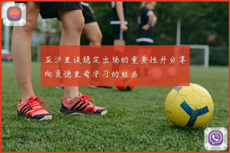 亚沙里谈稳定出场的重要性并分享向莫德里奇学习的经历