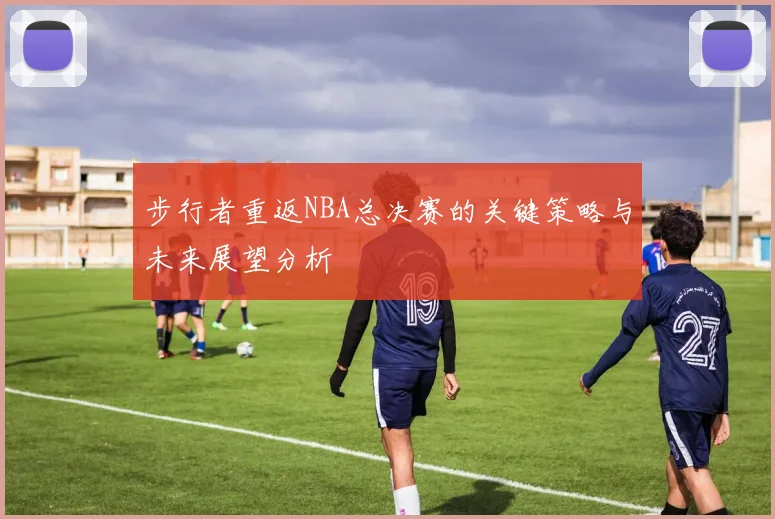 步行者重返NBA总决赛的关键策略与未来展望分析