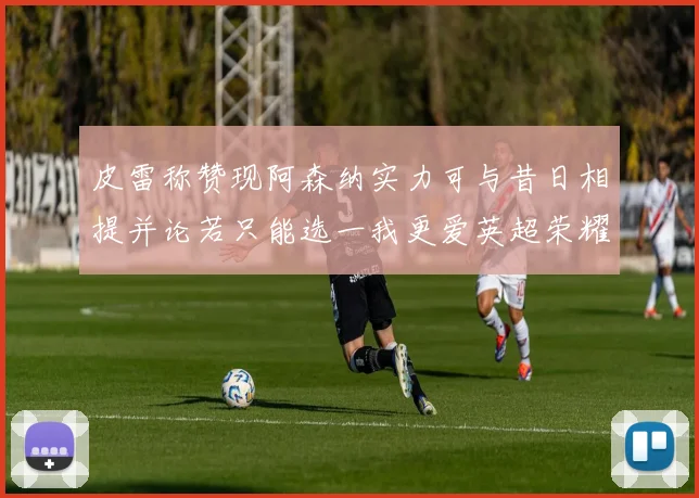 皮雷称赞现阿森纳实力可与昔日相提并论若只能选一我更爱英超荣耀