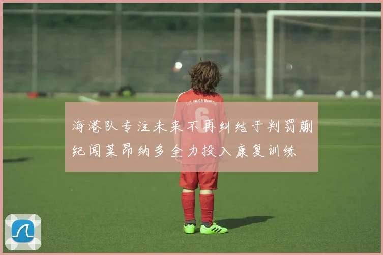 海港队专注未来不再纠结于判罚蒯纪闻莱昂纳多全力投入康复训练