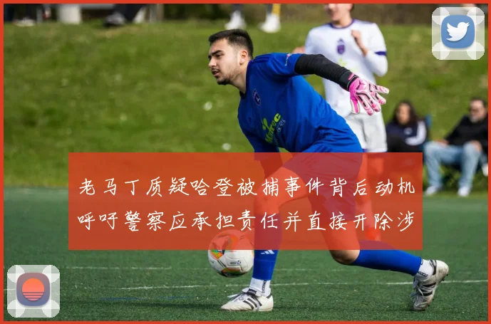 老马丁质疑哈登被捕事件背后动机呼吁警察应承担责任并直接开除涉事人员